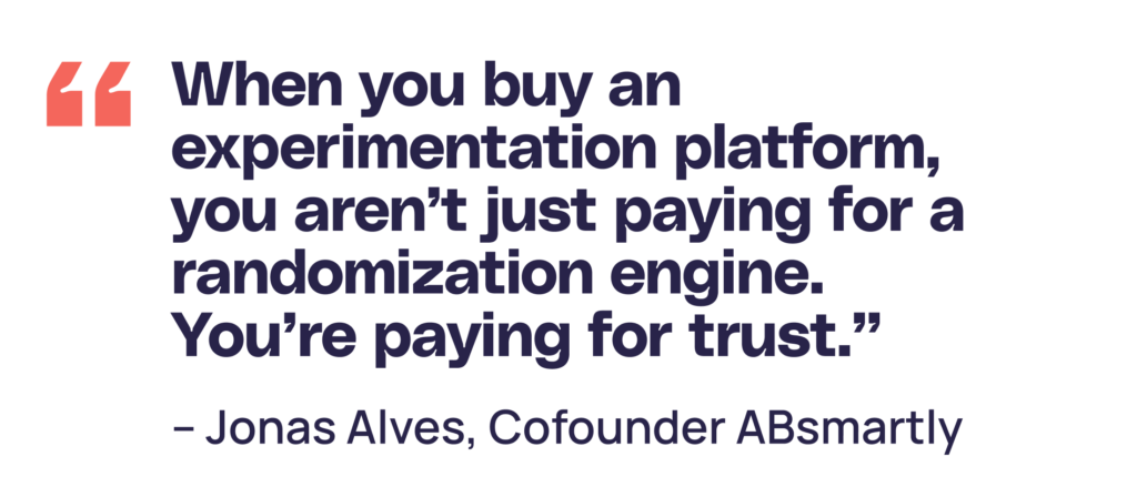 "When you buy an experimentation platform, you aren’t just paying for a randomization engine. You’re paying for trust.” Jonas Alves Cofounder of ABsmartly